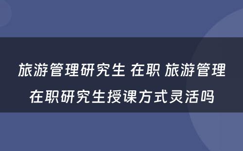 旅游管理研究生 在职 旅游管理在职研究生授课方式灵活吗