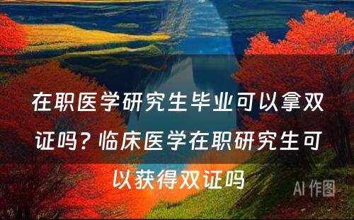 在职医学研究生毕业可以拿双证吗? 临床医学在职研究生可以获得双证吗