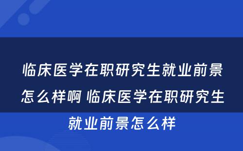 临床医学在职研究生就业前景怎么样啊 临床医学在职研究生就业前景怎么样