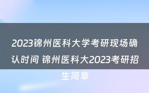 2023锦州医科大学考研现场确认时间 锦州医科大2023考研招生简章