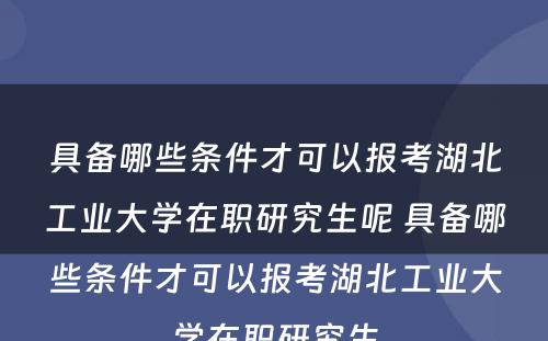 具备哪些条件才可以报考湖北工业大学在职研究生呢 具备哪些条件才可以报考湖北工业大学在职研究生