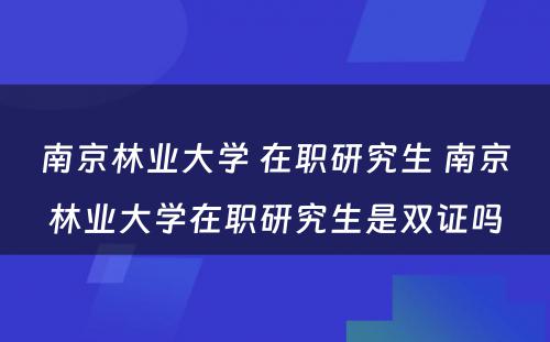 南京林业大学 在职研究生 南京林业大学在职研究生是双证吗