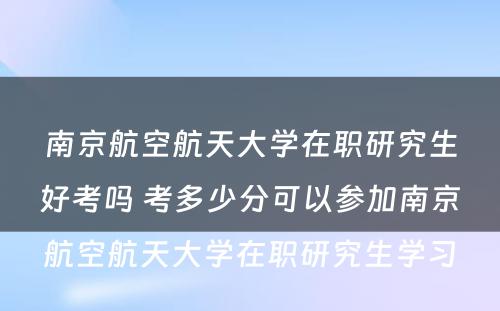 南京航空航天大学在职研究生好考吗 考多少分可以参加南京航空航天大学在职研究生学习
