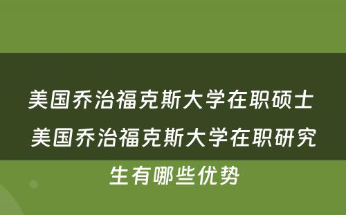 美国乔治福克斯大学在职硕士 美国乔治福克斯大学在职研究生有哪些优势