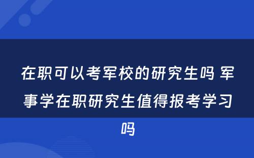 在职可以考军校的研究生吗 军事学在职研究生值得报考学习吗