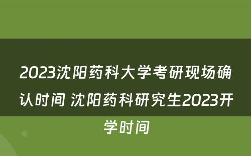 2023沈阳药科大学考研现场确认时间 沈阳药科研究生2023开学时间