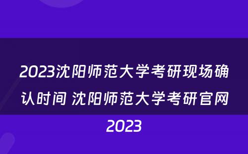 2023沈阳师范大学考研现场确认时间 沈阳师范大学考研官网2023