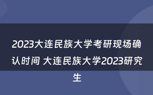 2023大连民族大学考研现场确认时间 大连民族大学2023研究生