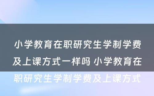 小学教育在职研究生学制学费及上课方式一样吗 小学教育在职研究生学制学费及上课方式