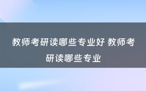 教师考研读哪些专业好 教师考研读哪些专业