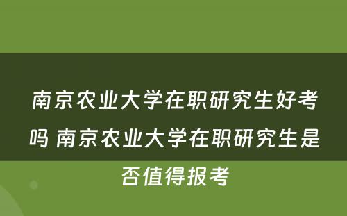 南京农业大学在职研究生好考吗 南京农业大学在职研究生是否值得报考