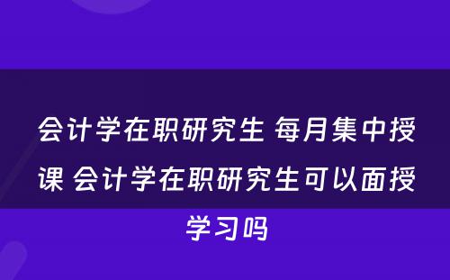 会计学在职研究生 每月集中授课 会计学在职研究生可以面授学习吗