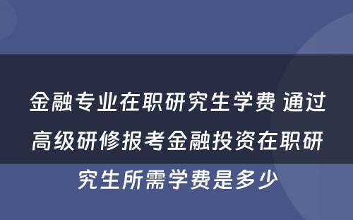 金融专业在职研究生学费 通过高级研修报考金融投资在职研究生所需学费是多少