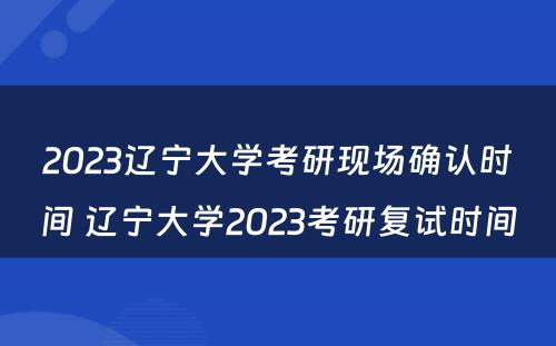 2023辽宁大学考研现场确认时间 辽宁大学2023考研复试时间