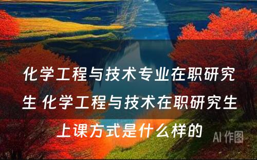 化学工程与技术专业在职研究生 化学工程与技术在职研究生上课方式是什么样的