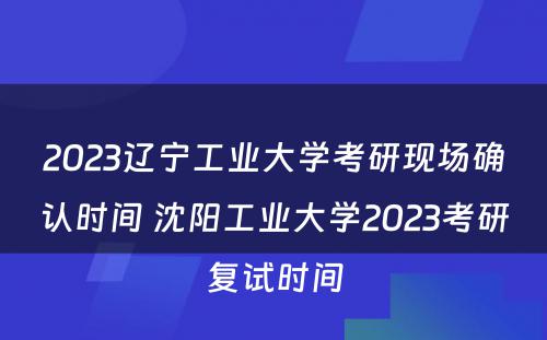 2023辽宁工业大学考研现场确认时间 沈阳工业大学2023考研复试时间