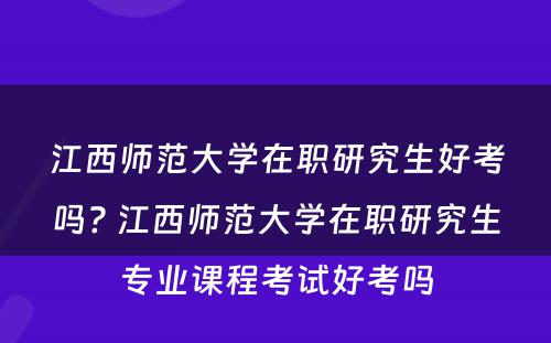 江西师范大学在职研究生好考吗? 江西师范大学在职研究生专业课程考试好考吗