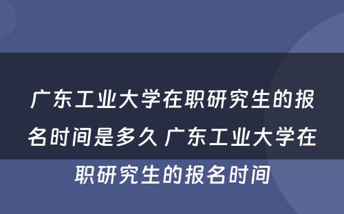 广东工业大学在职研究生的报名时间是多久 广东工业大学在职研究生的报名时间