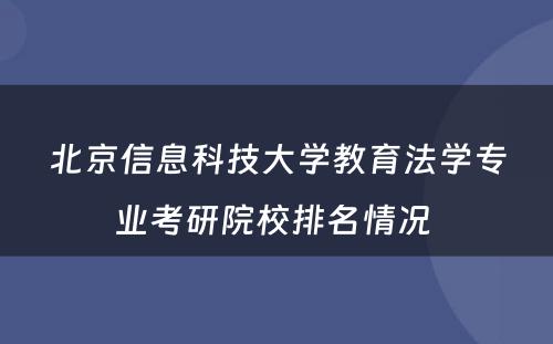 北京信息科技大学教育法学专业考研院校排名情况 