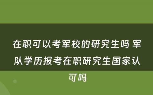 在职可以考军校的研究生吗 军队学历报考在职研究生国家认可吗