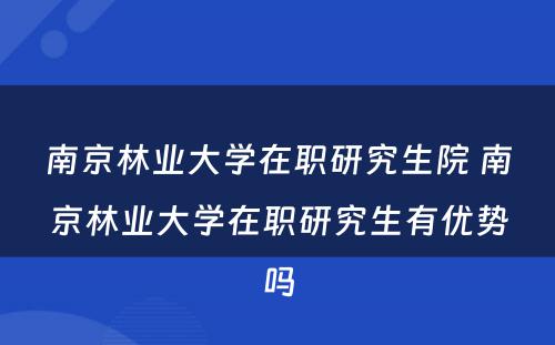 南京林业大学在职研究生院 南京林业大学在职研究生有优势吗