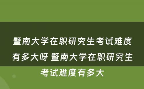 暨南大学在职研究生考试难度有多大呀 暨南大学在职研究生考试难度有多大