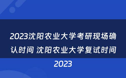 2023沈阳农业大学考研现场确认时间 沈阳农业大学复试时间2023