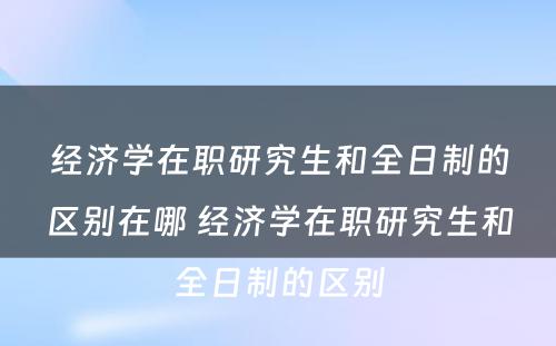 经济学在职研究生和全日制的区别在哪 经济学在职研究生和全日制的区别