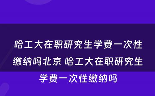 哈工大在职研究生学费一次性缴纳吗北京 哈工大在职研究生学费一次性缴纳吗