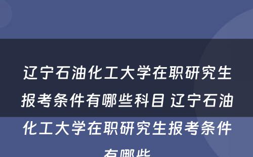 辽宁石油化工大学在职研究生报考条件有哪些科目 辽宁石油化工大学在职研究生报考条件有哪些