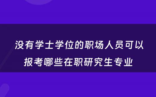  没有学士学位的职场人员可以报考哪些在职研究生专业