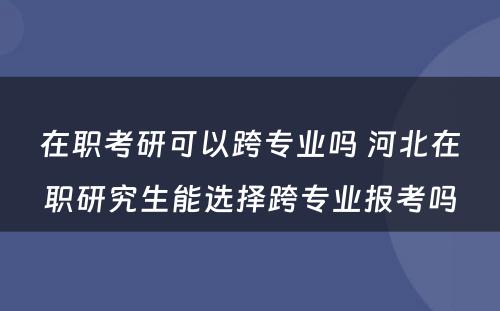 在职考研可以跨专业吗 河北在职研究生能选择跨专业报考吗