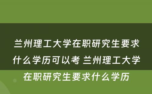 兰州理工大学在职研究生要求什么学历可以考 兰州理工大学在职研究生要求什么学历