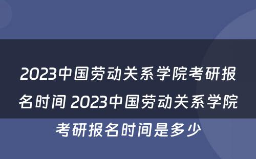 2023中国劳动关系学院考研报名时间 2023中国劳动关系学院考研报名时间是多少