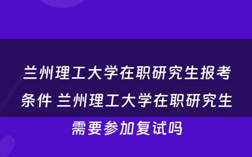 兰州理工大学在职研究生报考条件 兰州理工大学在职研究生需要参加复试吗