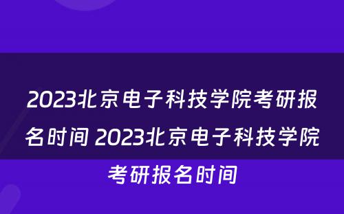 2023北京电子科技学院考研报名时间 2023北京电子科技学院考研报名时间