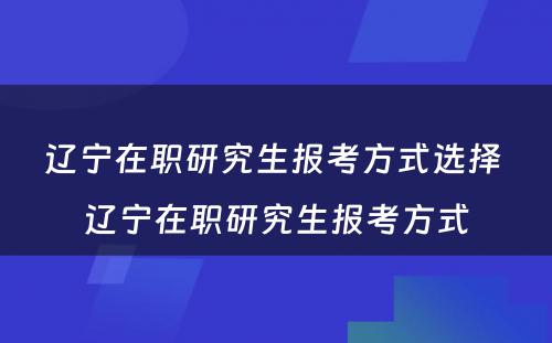 辽宁在职研究生报考方式选择 辽宁在职研究生报考方式