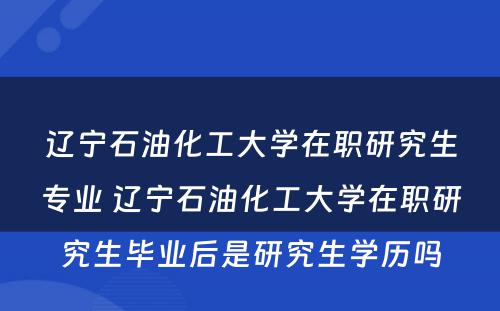 辽宁石油化工大学在职研究生专业 辽宁石油化工大学在职研究生毕业后是研究生学历吗