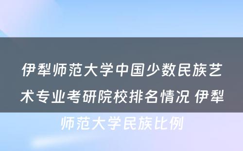 伊犁师范大学中国少数民族艺术专业考研院校排名情况 伊犁师范大学民族比例