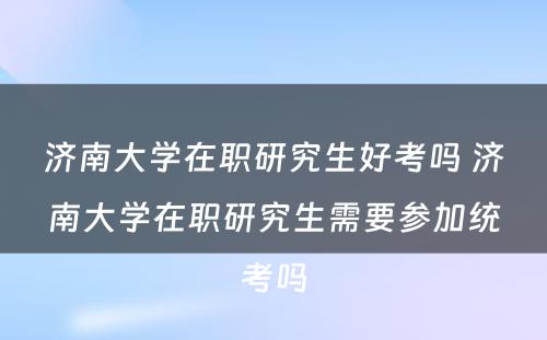 济南大学在职研究生好考吗 济南大学在职研究生需要参加统考吗