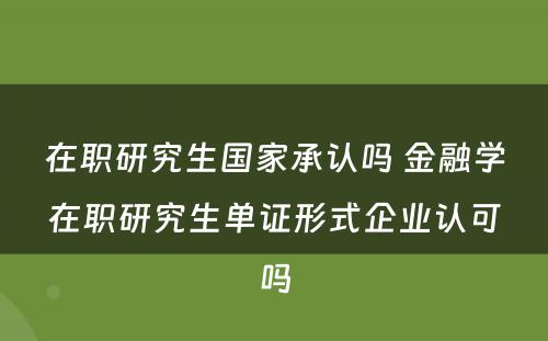 在职研究生国家承认吗 金融学在职研究生单证形式企业认可吗