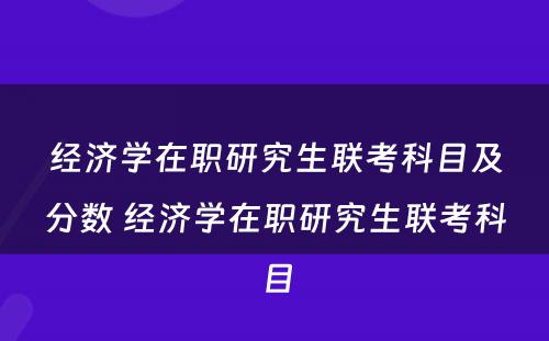 经济学在职研究生联考科目及分数 经济学在职研究生联考科目