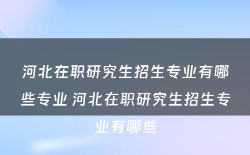 河北在职研究生招生专业有哪些专业 河北在职研究生招生专业有哪些