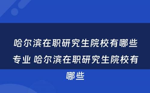 哈尔滨在职研究生院校有哪些专业 哈尔滨在职研究生院校有哪些