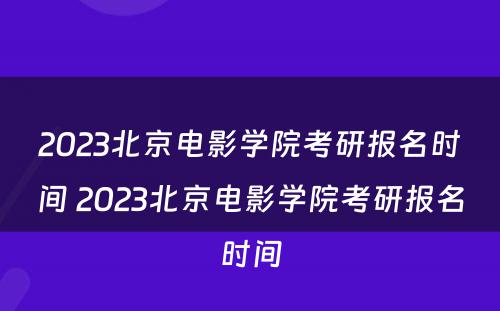 2023北京电影学院考研报名时间 2023北京电影学院考研报名时间