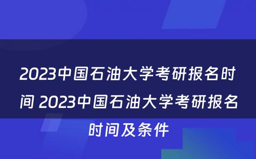 2023中国石油大学考研报名时间 2023中国石油大学考研报名时间及条件