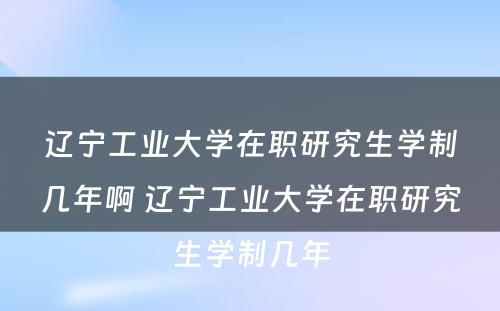 辽宁工业大学在职研究生学制几年啊 辽宁工业大学在职研究生学制几年