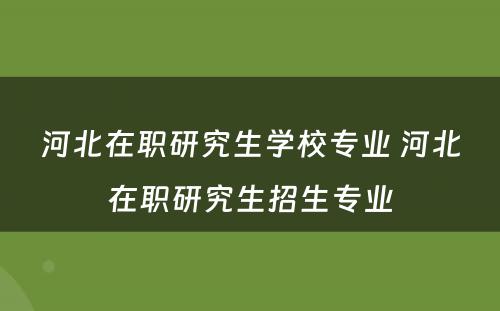 河北在职研究生学校专业 河北在职研究生招生专业