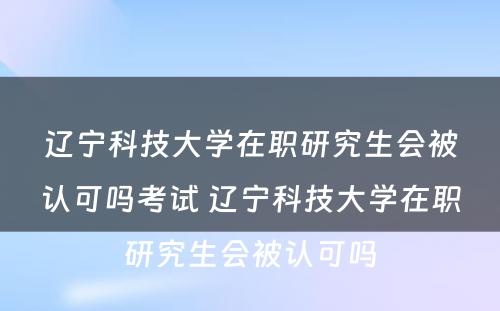 辽宁科技大学在职研究生会被认可吗考试 辽宁科技大学在职研究生会被认可吗