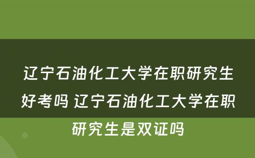 辽宁石油化工大学在职研究生好考吗 辽宁石油化工大学在职研究生是双证吗